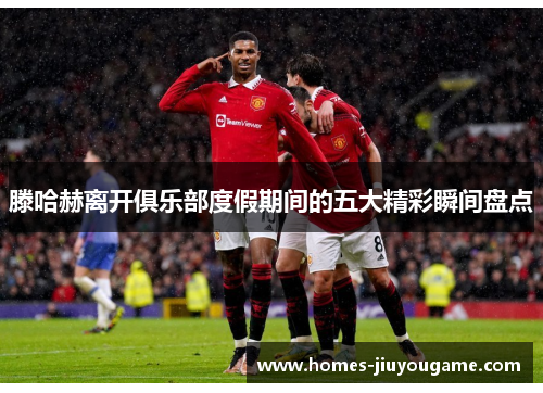 滕哈赫离开俱乐部度假期间的五大精彩瞬间盘点